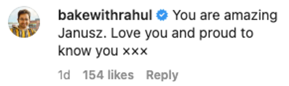 Comment from Instagram user bakewithrahul "You are amazing Janusz. Love you and proud to know you xxx"