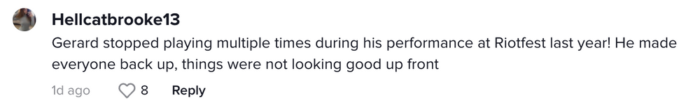 Comment from TikTok user Hellcatbrooke13 "Gerard stopped playing multiple times during his performance at Riotfest last year! He made everyone back up , things were not looking good up front"