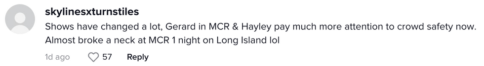 Comment from TikTok user skylinesxturnstiles "Shows have changed a lot, Gerard in MCR & Hayley pay much more attention to crowd safety now. Almost broke a nech at MCR 1 night on Long Island lol"