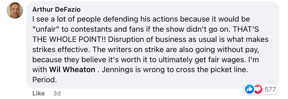 Facebook comment from user Arthur DeFazio "I see a lot of people defending his actions because it would be "unfair" to contestants and fans if the show didn't go on. THAT'S THE WHOLE POINT!! Disruption of business as usual is what makes strikes effective. The writers on strike are also going without pay, because they believe it's worth it to ultimately get fair wages. I'm with Wil Wheaton. Jennings is wrong to cross the picket line. Period."