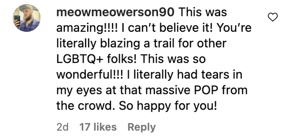 Instagram comment from user meowmeowerson90: "This was amazing!!!! I can't believe it! You're literally blazing a trail for other LGBTQ+ folks! This was so wonderful!!! I literally had tears in my eyes at that massive POP from the crowd. So happy for you!"