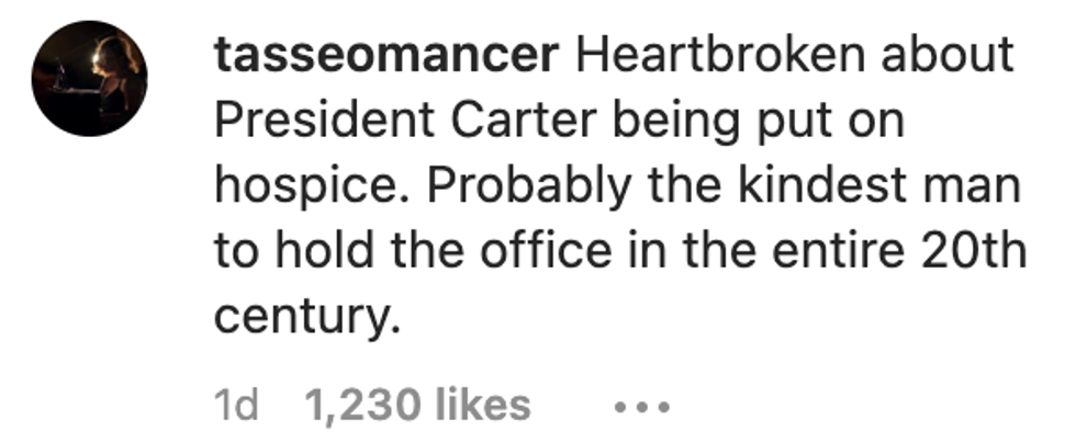 Instagram user tasseomancer commented "Heartbroken about President Carter being put on hospice. Probably the kindest man to hold the office in the entire 20th century."