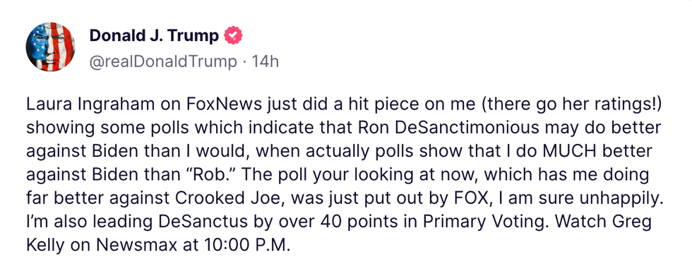 Truth Social post from Donald J. Trump "Laura Ingraham of FoxNews just did a hit piece on me (there go her ratings!) showing some polls which indicate that Ron DeSanctimonious may do better against Biden than I would, when actually polls show that I do MUCH better against Biden than 'Rob." The poll your looking at now, which has me doing far better against Crooked Joe, was just put out by FOX, I am sure unhappily. I'm also leading DeSanctus by over 40 points in Primary Voting. Watch Greg Kelly on Newsmax at 10:00 P.M."