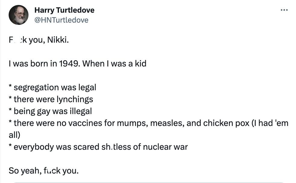 Tweet form user Harry Turtledove: "F**k you, Nikki. I was born in 1949. When I was a kid segregation was legal; there were lynchings; being gay was illegal; there were no vaccines for mumps, measles, and chicken pox (I had 'em all); everybody was scared shitless of nuclear war. So yeah, f**k you."